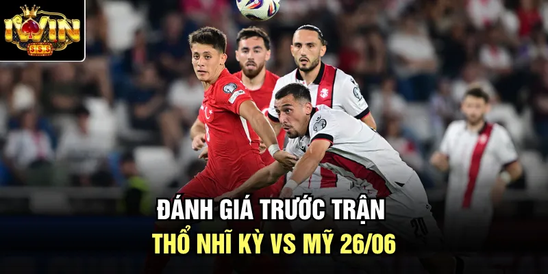 Đánh giá trước trận Thổ Nhĩ Kỳ vs Mỹ 26/06