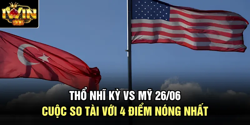 Thổ Nhĩ Kỳ Vs Mỹ 26/06 - Cuộc So Tài Với 4 Điểm Nóng Nhất